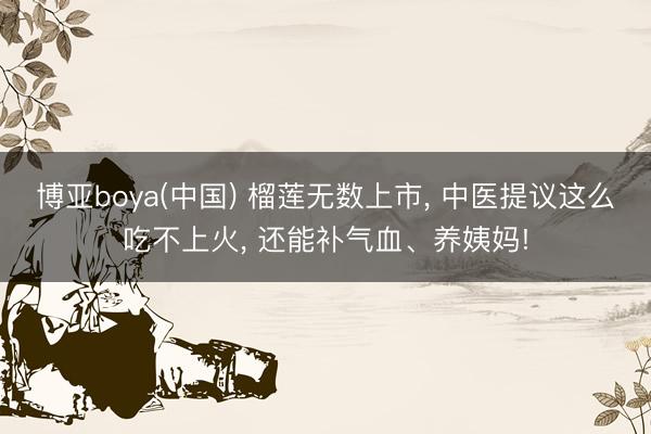 博亚boya(中国) 榴莲无数上市， 中医提议这么吃不上火， 还能补气血、养姨妈!