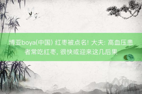 博亚boya(中国) 红枣被点名! 大夫: 高血压患者常吃红枣， 很快或迎来这几后果