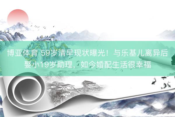 博亚体育 59岁清早现状曝光！与乐基儿离异后娶小19岁助理，如今婚配生活很幸福