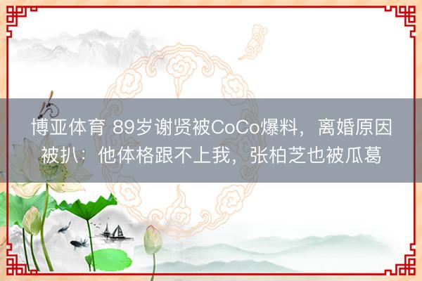 博亚体育 89岁谢贤被CoCo爆料，离婚原因被扒：他体格跟不上我，张柏芝也被瓜葛