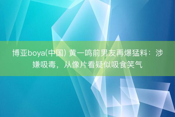 博亚boya(中国) 黄一鸣前男友再爆猛料：涉嫌吸毒，从像片看疑似吸食笑气