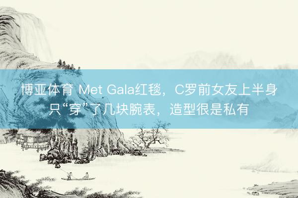 博亚体育 Met Gala红毯，C罗前女友上半身只“穿”了几块腕表，造型很是私有