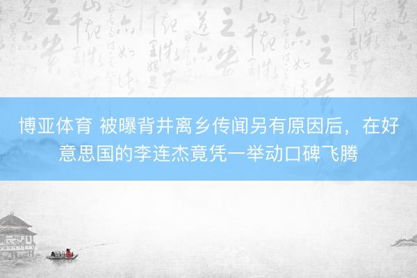 博亚体育 被曝背井离乡传闻另有原因后，在好意思国的李连杰竟凭一举动口碑飞腾