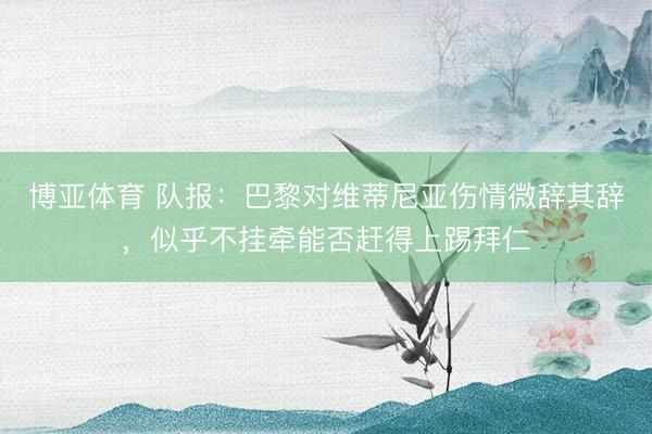 博亚体育 队报：巴黎对维蒂尼亚伤情微辞其辞，似乎不挂牵能否赶得上踢拜仁