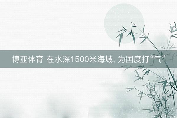 博亚体育 在水深1500米海域， 为国度打“气”