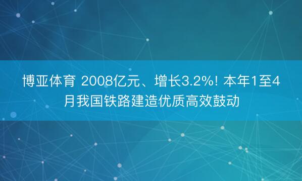 博亚体育 2008亿元、增长3.2%! 本年1至4月我国铁路建造优质高效鼓动