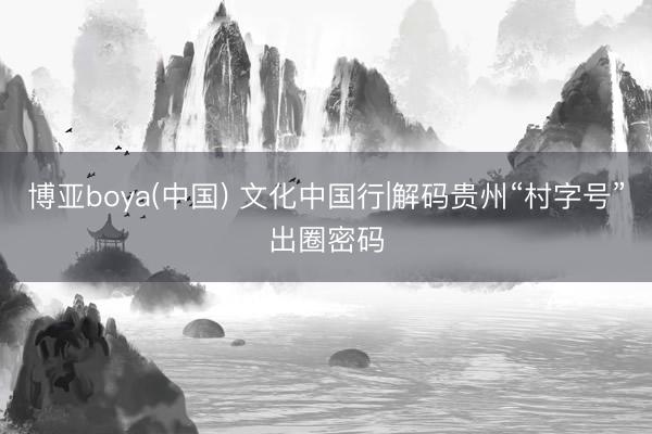 博亚boya(中国) 文化中国行|解码贵州“村字号”出圈密码