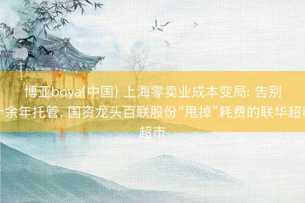 博亚boya(中国) 上海零卖业成本变局: 告别十余年托管， 国资龙头百联股份“甩掉”耗费的联华超市