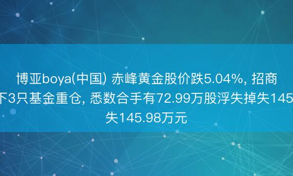 博亚boya(中国) 赤峰黄金股价跌5.04%, 招商基金旗下3只基金重仓, 悉数合手有72.99万股浮失掉失145.98万元