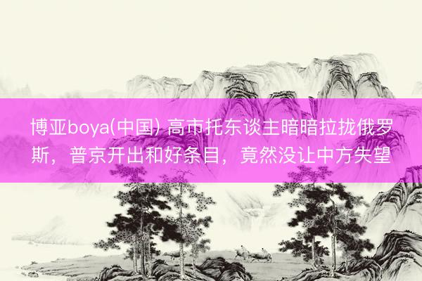 博亚boya(中国) 高市托东谈主暗暗拉拢俄罗斯，普京开出和好条目，竟然没让中方失望