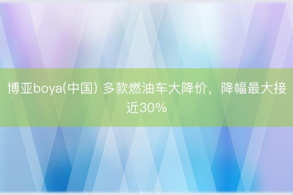 博亚boya(中国) 多款燃油车大降价,降幅最大接近30%