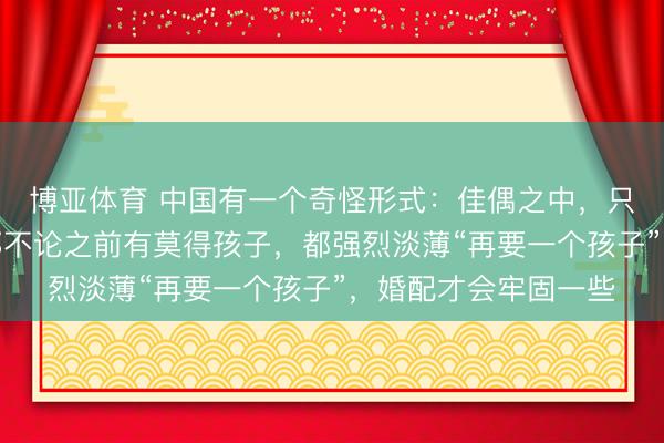 博亚体育 中国有一个奇怪形式：佳偶之中，只消有一方是二婚，那不论之前有莫得孩子，都强烈淡薄“再要一个孩子”，婚配才会牢固一些
