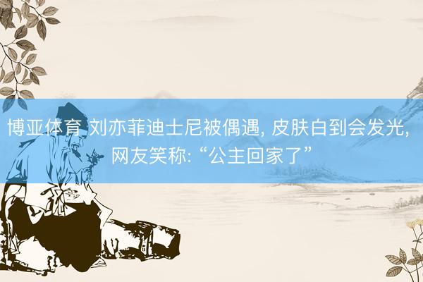 博亚体育 刘亦菲迪士尼被偶遇， 皮肤白到会发光， 网友笑称: “公主回家了”