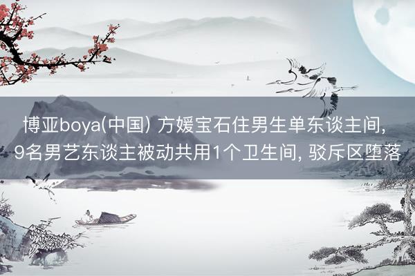 博亚boya(中国) 方媛宝石住男生单东谈主间， 9名男艺东谈主被动共用1个卫生间， 驳斥区堕落