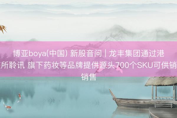 博亚boya(中国) 新股音问 | 龙丰集团通过港交所聆讯 旗下药妆等品牌提供源头700个SKU可供销售