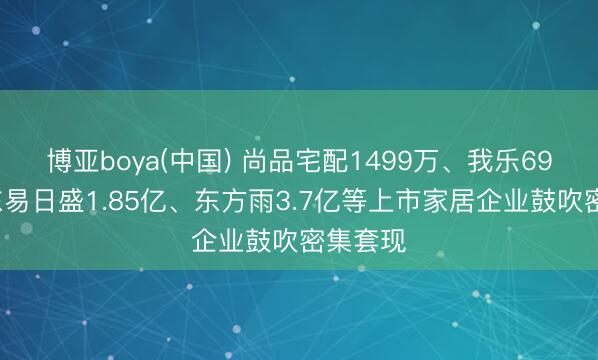 博亚boya(中国) 尚品宅配1499万、我乐691万、东易日盛1.85亿、东方雨3.7亿等上市家居企业鼓吹密集套现