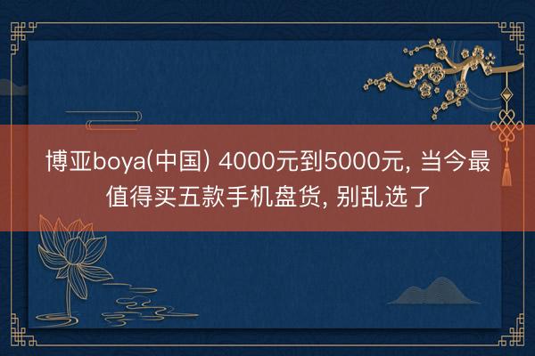 博亚boya(中国) 4000元到5000元， 当今最值得买五款手机盘货， 别乱选了