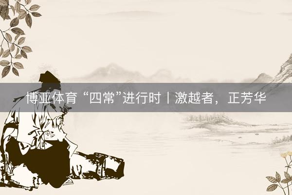 博亚体育 “四常”进行时丨激越者，正芳华