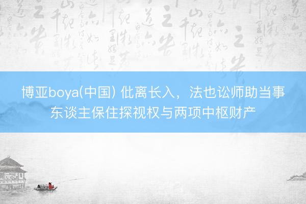 博亚boya(中国) 仳离长入，法也讼师助当事东谈主保住探视权与两项中枢财产