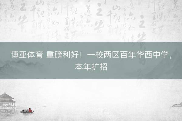 博亚体育 重磅利好！一校两区百年华西中学，本年扩招