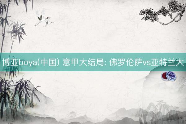 博亚boya(中国) 意甲大结局: 佛罗伦萨vs亚特兰大