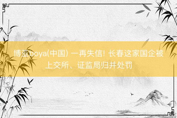 博亚boya(中国) 一再失信! 长春这家国企被上交所、证监局归并处罚