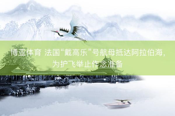 博亚体育 法国“戴高乐”号航母抵达阿拉伯海,为护飞举止作念准备