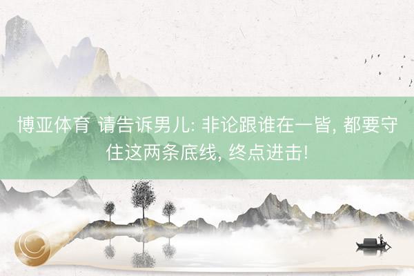 博亚体育 请告诉男儿: 非论跟谁在一皆， 都要守住这两条底线， 终点进击!