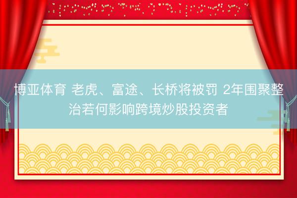 博亚体育 老虎、富途、长桥将被罚 2年围聚整治若何影响跨境炒股投资者