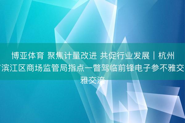 博亚体育 聚焦计量改进 共促行业发展｜杭州市滨江区商场监管局指点一瞥驾临前锋电子参不雅交流
