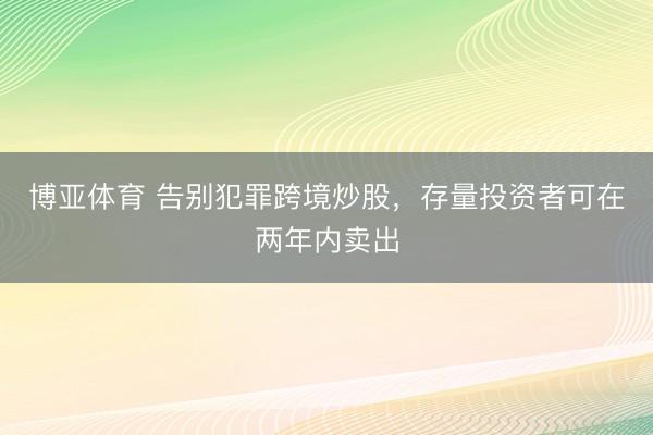 博亚体育 告别犯罪跨境炒股，存量投资者可在两年内卖出
