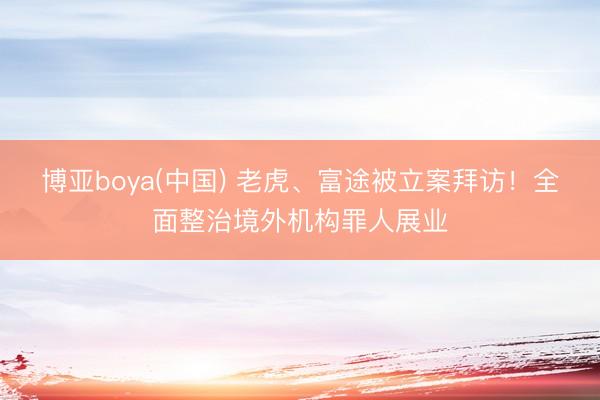 博亚boya(中国) 老虎、富途被立案拜访！全面整治境外机构罪人展业