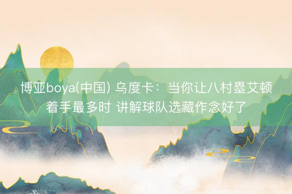 博亚boya(中国) 乌度卡：当你让八村塁艾顿着手最多时 讲解球队选藏作念好了