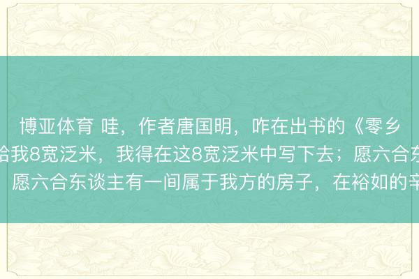 博亚体育 哇,作者唐国明,咋在出书的《零乡》里说:六合只愿租给我8宽泛米,我得在这8宽泛米中写下去;愿六合东谈主有一间属于我方的房子,在裕如的辛苦里能生儿育女