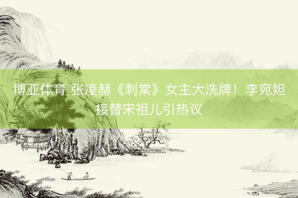 博亚体育 张凌赫《刺棠》女主大洗牌!李宛妲接替宋祖儿引热议