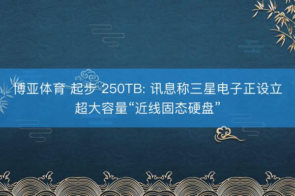 博亚体育 起步 250TB: 讯息称三星电子正设立超大容量“近线固态硬盘”