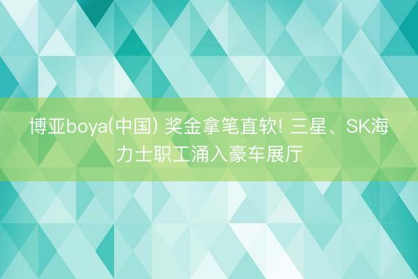 博亚boya(中国) 奖金拿笔直软! 三星、SK海力士职工涌入豪车展厅