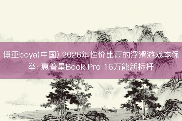 博亚boya(中国) 2026年性价比高的浮滑游戏本保举: 惠普星Book Pro 16万能新标杆