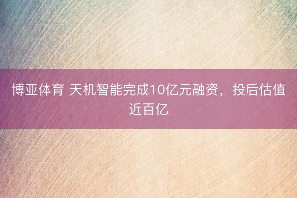 博亚体育 天机智能完成10亿元融资，投后估值近百亿