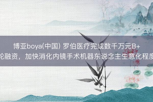 博亚boya(中国) 罗伯医疗完成数千万元B+轮融资,加快消化内镜手术机器东说念主生意化程度