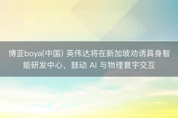 博亚boya(中国) 英伟达将在新加坡劝诱具身智能研发中心，鼓动 AI 与物理寰宇交互