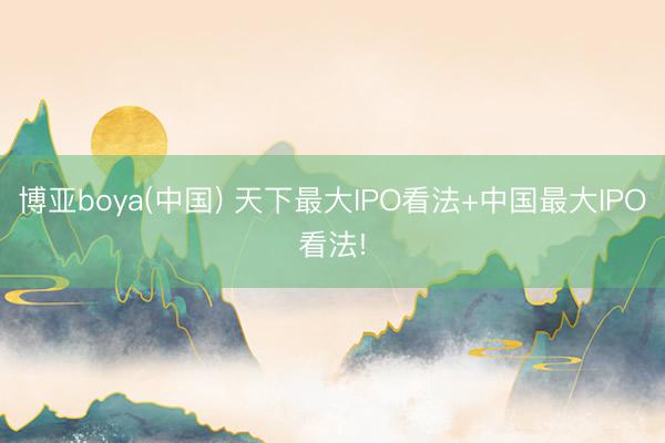 博亚boya(中国) 天下最大IPO看法+中国最大IPO看法!