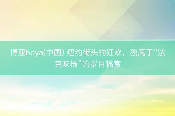 博亚boya(中国) 纽约街头的狂欢，独属于“法克吹杨”的岁月犒赏