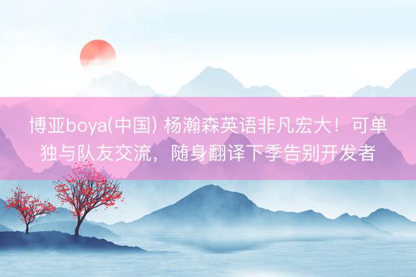 博亚boya(中国) 杨瀚森英语非凡宏大!可单独与队友交流,随身翻译下季告别开发者