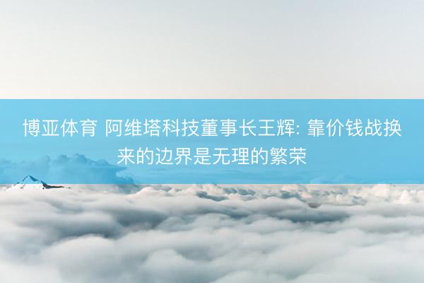博亚体育 阿维塔科技董事长王辉: 靠价钱战换来的边界是无理的繁荣