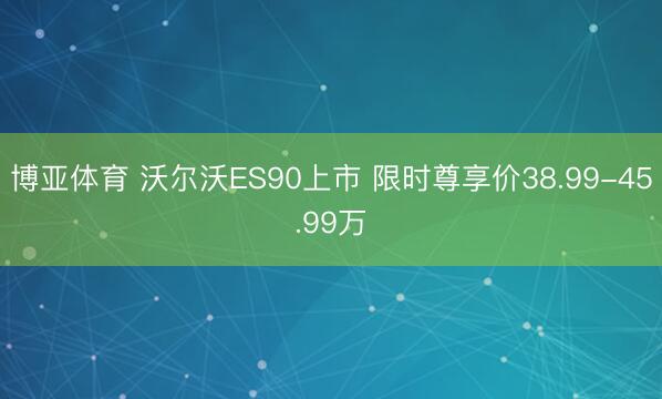 博亚体育 沃尔沃ES90上市 限时尊享价38.99-45.99万