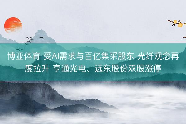 博亚体育 受AI需求与百亿集采股东 光纤观念再度拉升 亨通光电、远东股份双股涨停