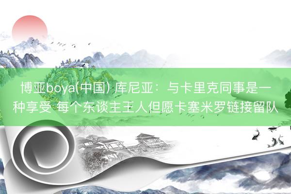 博亚boya(中国) 库尼亚:与卡里克同事是一种享受 每个东谈主王人但愿卡塞米罗链接留队