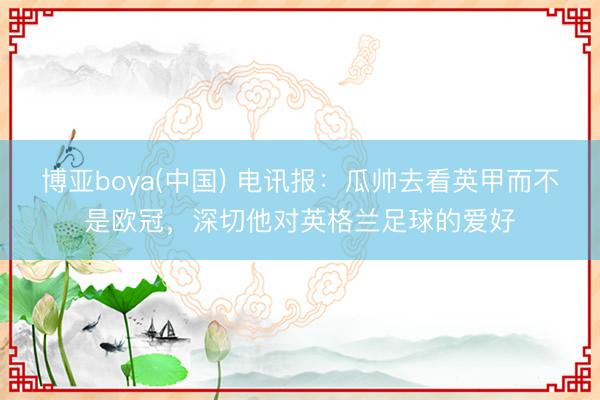 博亚boya(中国) 电讯报：瓜帅去看英甲而不是欧冠，深切他对英格兰足球的爱好