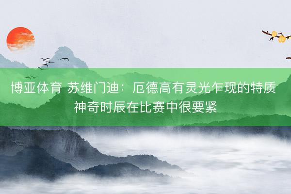 博亚体育 苏维门迪：厄德高有灵光乍现的特质 神奇时辰在比赛中很要紧